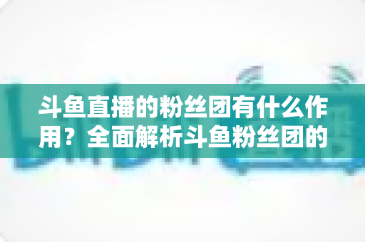 斗鱼直播的粉丝团有什么作用？全面解析斗鱼粉丝团的功能、特权与运营价值