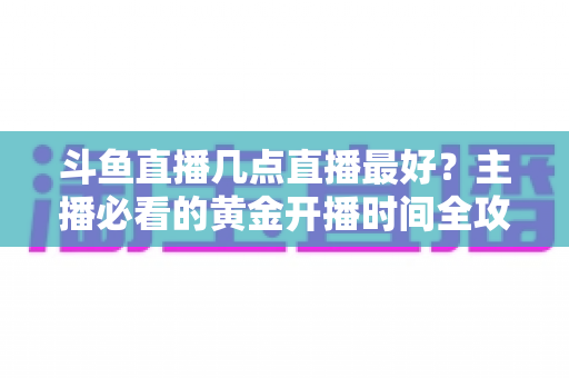 斗鱼直播几点直播最好?主播必看的黄金开播时间全攻略 斗鱼直播几点直播最好?主播必看的黄金开播时间全攻略