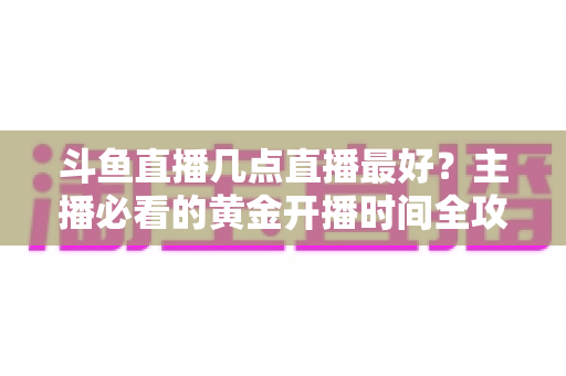 斗鱼直播几点直播最好?主播必看的黄金开播时间全攻略 斗鱼直播几点直播最好?主播必看的黄金开播时间全攻略