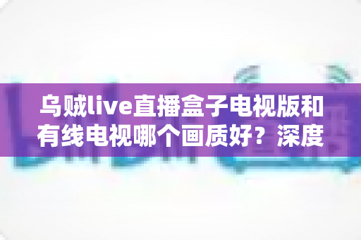 乌贼live直播盒子电视版和有线电视哪个画质好?深度画质对比全解析 乌贼live直播盒子电视版和有线电视哪个画质好?深度画质对比全解析