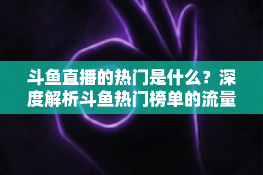 斗鱼直播的热门是什么?深度解析斗鱼热门榜单的流量密码与查看指南 斗鱼直播的热门是什么?深度解析斗鱼热门榜单的流量密码与查看指南