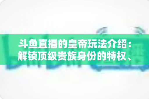 斗鱼直播的皇帝玩法介绍:解锁顶级贵族身份的特权、开通流程与实战技巧全攻略 斗鱼直播的皇帝玩法介绍:解锁顶级贵族身份的特权、开通流程与实战技巧全攻略