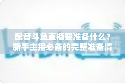 配音斗鱼直播要准备什么？新手主播必备的完整准备清单与实战指南
