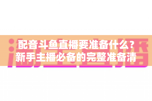 配音斗鱼直播要准备什么？新手主播必备的完整准备清单与实战指南