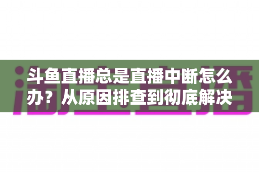 斗鱼直播总是直播中断怎么办？从原因排查到彻底解决的完整实用指南