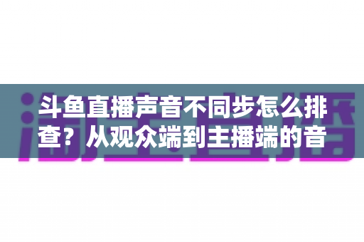 斗鱼直播声音不同步怎么排查?从观众端到主播端的音画同步问题全流程解决方案 斗鱼直播声音不同步怎么排查?从观众端到主播端的音画同步问题全流程解决方案