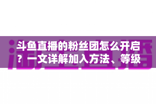 斗鱼直播的粉丝团怎么开启？一文详解加入方法、等级权益与常见问题