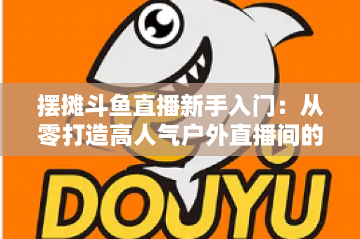 摆摊斗鱼直播新手入门：从零打造高人气户外直播间的完全指南