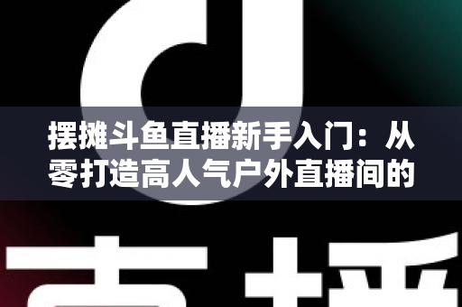 摆摊斗鱼直播新手入门：从零打造高人气户外直播间的完全指南