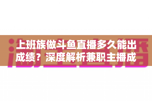 上班族做斗鱼直播多久能出成绩？深度解析兼职主播成长周期与提速秘诀