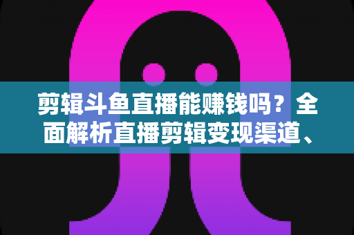 剪辑斗鱼直播能赚钱吗?全面解析直播剪辑变现渠道、收益水平与新手入门实战指南 剪辑斗鱼直播能赚钱吗?全面解析直播剪辑变现渠道、收益水平与新手入门实战指南