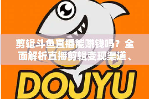 剪辑斗鱼直播能赚钱吗?全面解析直播剪辑变现渠道、收益水平与新手入门实战指南 剪辑斗鱼直播能赚钱吗?全面解析直播剪辑变现渠道、收益水平与新手入门实战指南