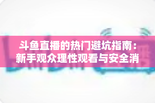 斗鱼直播的热门避坑指南:新手观众理性观看与安全消费全攻略 斗鱼直播的热门避坑指南:新手观众理性观看与安全消费全攻略