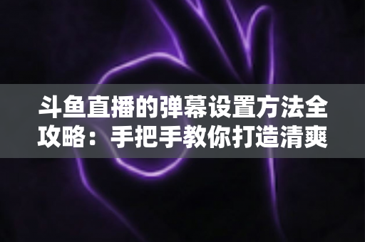 斗鱼直播的弹幕设置方法全攻略:手把手教你打造清爽舒适的观播体验 斗鱼直播的弹幕设置方法全攻略:手把手教你打造清爽舒适的观播体验