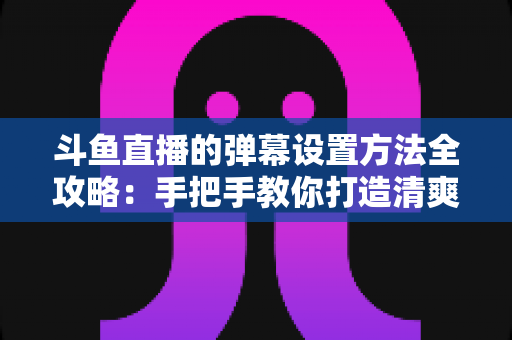 斗鱼直播的弹幕设置方法全攻略:手把手教你打造清爽舒适的观播体验 斗鱼直播的弹幕设置方法全攻略:手把手教你打造清爽舒适的观播体验