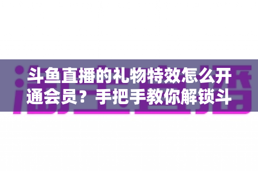 斗鱼直播的礼物特效怎么开通会员?手把手教你解锁斗鱼会员专属礼物特效与全部观看特权 斗鱼直播的礼物特效怎么开通会员?手把手教你解锁斗鱼会员专属礼物特效与全部观看特权