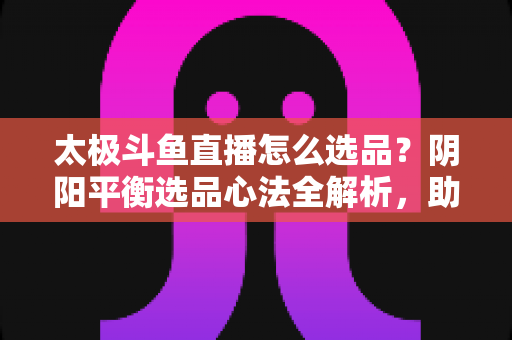 太极斗鱼直播怎么选品?阴阳平衡选品心法全解析,助你打造高转化、高复购的黄金直播间 太极斗鱼直播怎么选品?阴阳平衡选品心法全解析,助你打造高转化、高复购的黄金直播间