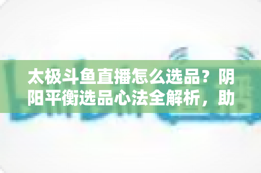 太极斗鱼直播怎么选品?阴阳平衡选品心法全解析,助你打造高转化、高复购的黄金直播间 太极斗鱼直播怎么选品?阴阳平衡选品心法全解析,助你打造高转化、高复购的黄金直播间