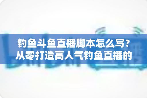 钓鱼斗鱼直播脚本怎么写？从零打造高人气钓鱼直播的实战指南