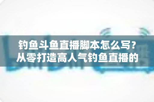 钓鱼斗鱼直播脚本怎么写？从零打造高人气钓鱼直播的实战指南