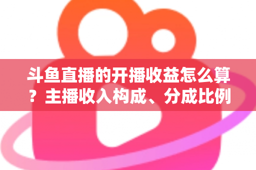 斗鱼直播的开播收益怎么算?主播收入构成、分成比例与提现规则全解析 斗鱼直播的开播收益怎么算?主播收入构成、分成比例与提现规则全解析