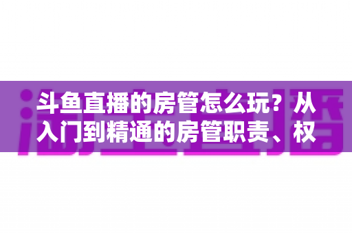 斗鱼直播的房管怎么玩?从入门到精通的房管职责、权限与实战运营指南 斗鱼直播的房管怎么玩?从入门到精通的房管职责、权限与实战运营指南