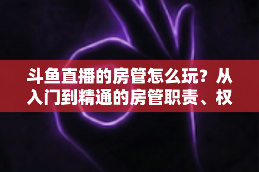斗鱼直播的房管怎么玩?从入门到精通的房管职责、权限与实战运营指南 斗鱼直播的房管怎么玩?从入门到精通的房管职责、权限与实战运营指南