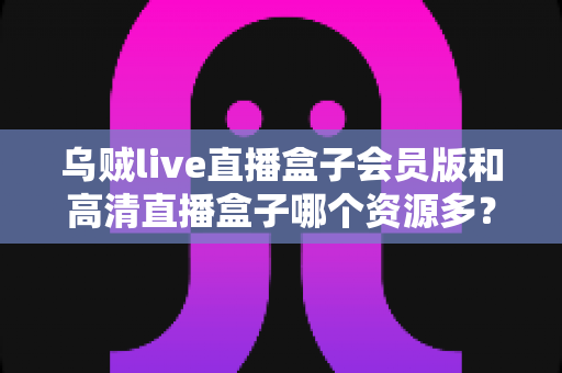 乌贼live直播盒子会员版和高清直播盒子哪个资源多？全方位资源对比与选购指南