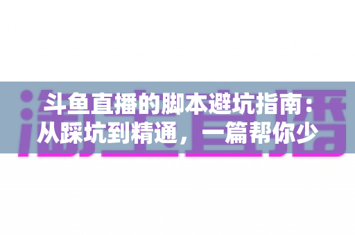 斗鱼直播的脚本避坑指南:从踩坑到精通,一篇帮你少走三年弯路的直播脚本实战手册 斗鱼直播的脚本避坑指南:从踩坑到精通,一篇帮你少走三年弯路的直播脚本实战手册
