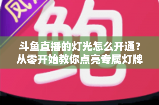 斗鱼直播的灯光怎么开通？从零开始教你点亮专属灯牌的完整指南