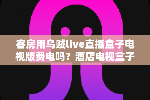 客房用乌贼live直播盒子电视版费电吗?酒店电视盒子耗电量全面解析与省电指南 客房用乌贼live直播盒子电视版费电吗?酒店电视盒子耗电量全面解析与省电指南