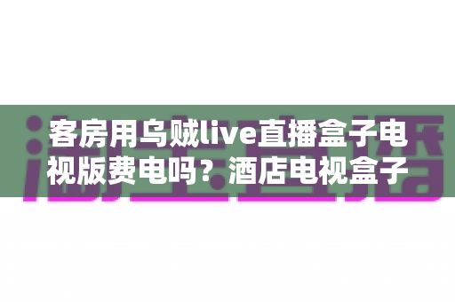 客房用乌贼live直播盒子电视版费电吗?酒店电视盒子耗电量全面解析与省电指南 客房用乌贼live直播盒子电视版费电吗?酒店电视盒子耗电量全面解析与省电指南