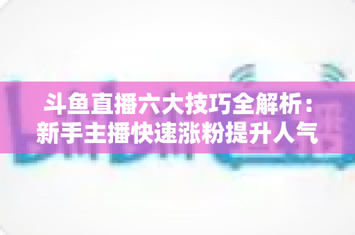 斗鱼直播六大技巧全解析：新手主播快速涨粉提升人气的实战必修课