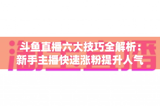 斗鱼直播六大技巧全解析：新手主播快速涨粉提升人气的实战必修课