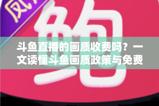 斗鱼直播的画质收费吗？一文读懂斗鱼画质政策与免费畅享高清直播的完整攻略