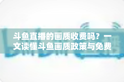 斗鱼直播的画质收费吗？一文读懂斗鱼画质政策与免费畅享高清直播的完整攻略