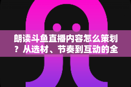 朗读斗鱼直播内容怎么策划？从选材、节奏到互动的全流程实战指南