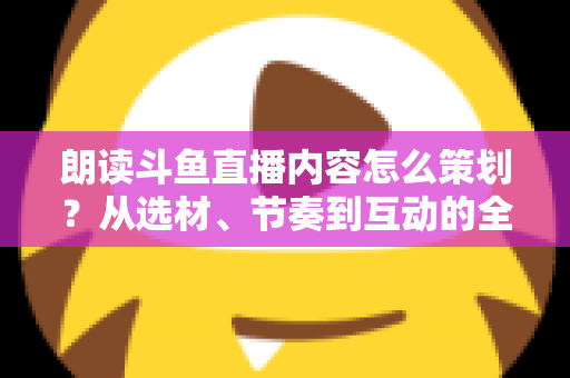 朗读斗鱼直播内容怎么策划？从选材、节奏到互动的全流程实战指南