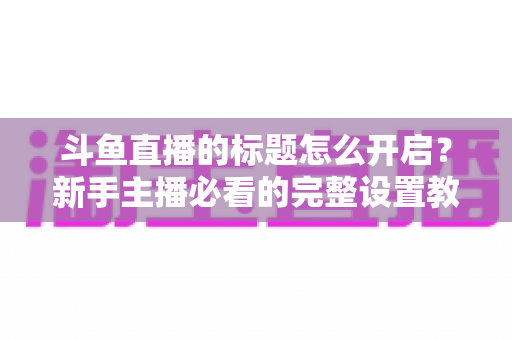 斗鱼直播的标题怎么开启?新手主播必看的完整设置教程与吸粉技巧 斗鱼直播的标题怎么开启?新手主播必看的完整设置教程与吸粉技巧
