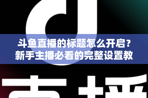 斗鱼直播的标题怎么开启?新手主播必看的完整设置教程与吸粉技巧 斗鱼直播的标题怎么开启?新手主播必看的完整设置教程与吸粉技巧