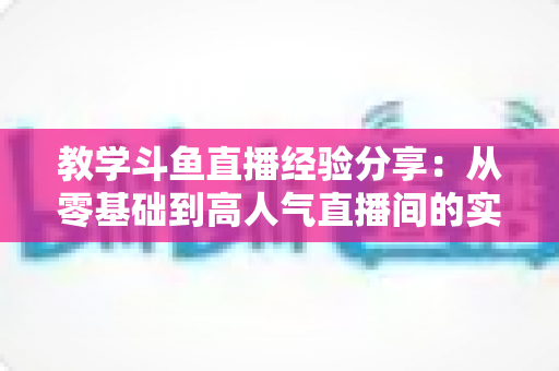教学斗鱼直播经验分享:从零基础到高人气直播间的实战指南 教学斗鱼直播经验分享:从零基础到高人气直播间的实战指南