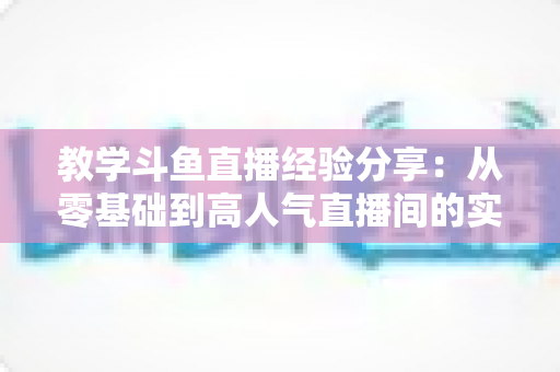 教学斗鱼直播经验分享：从零基础到高人气直播间的实战指南