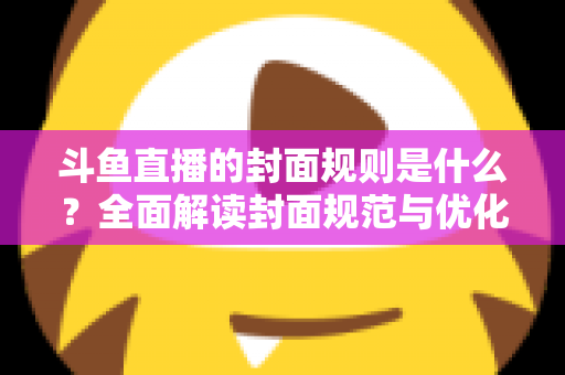 斗鱼直播的封面规则是什么？全面解读封面规范与优化技巧，助你提升直播间人气