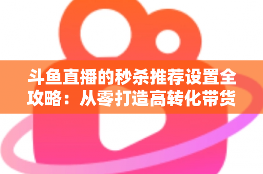 斗鱼直播的秒杀推荐设置全攻略:从零打造高转化带货直播间的实战指南 斗鱼直播的秒杀推荐设置全攻略:从零打造高转化带货直播间的实战指南