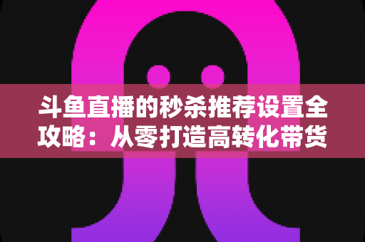 斗鱼直播的秒杀推荐设置全攻略：从零打造高转化带货直播间的实战指南