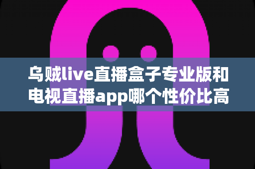 乌贼live直播盒子专业版和电视直播app哪个性价比高?2025年家庭观影选购深度评测与避坑指南 乌贼live直播盒子专业版和电视直播app哪个性价比高?2025年家庭观影选购深度评测与避坑指南