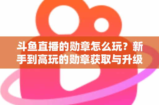 斗鱼直播的勋章怎么玩?新手到高玩的勋章获取与升级全攻略 斗鱼直播的勋章怎么玩?新手到高玩的勋章获取与升级全攻略
