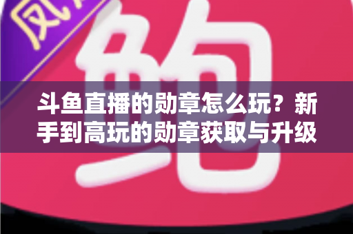斗鱼直播的勋章怎么玩?新手到高玩的勋章获取与升级全攻略 斗鱼直播的勋章怎么玩?新手到高玩的勋章获取与升级全攻略