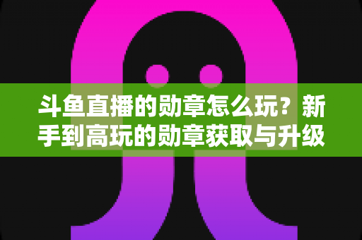 斗鱼直播的勋章怎么玩?新手到高玩的勋章获取与升级全攻略 斗鱼直播的勋章怎么玩?新手到高玩的勋章获取与升级全攻略