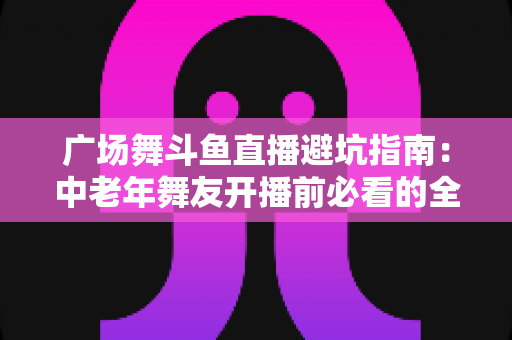 广场舞斗鱼直播避坑指南:中老年舞友开播前必看的全方位避坑攻略 广场舞斗鱼直播避坑指南:中老年舞友开播前必看的全方位避坑攻略